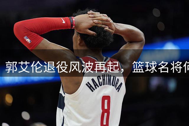 郭艾伦退役风波再起，篮球名将何去何从？